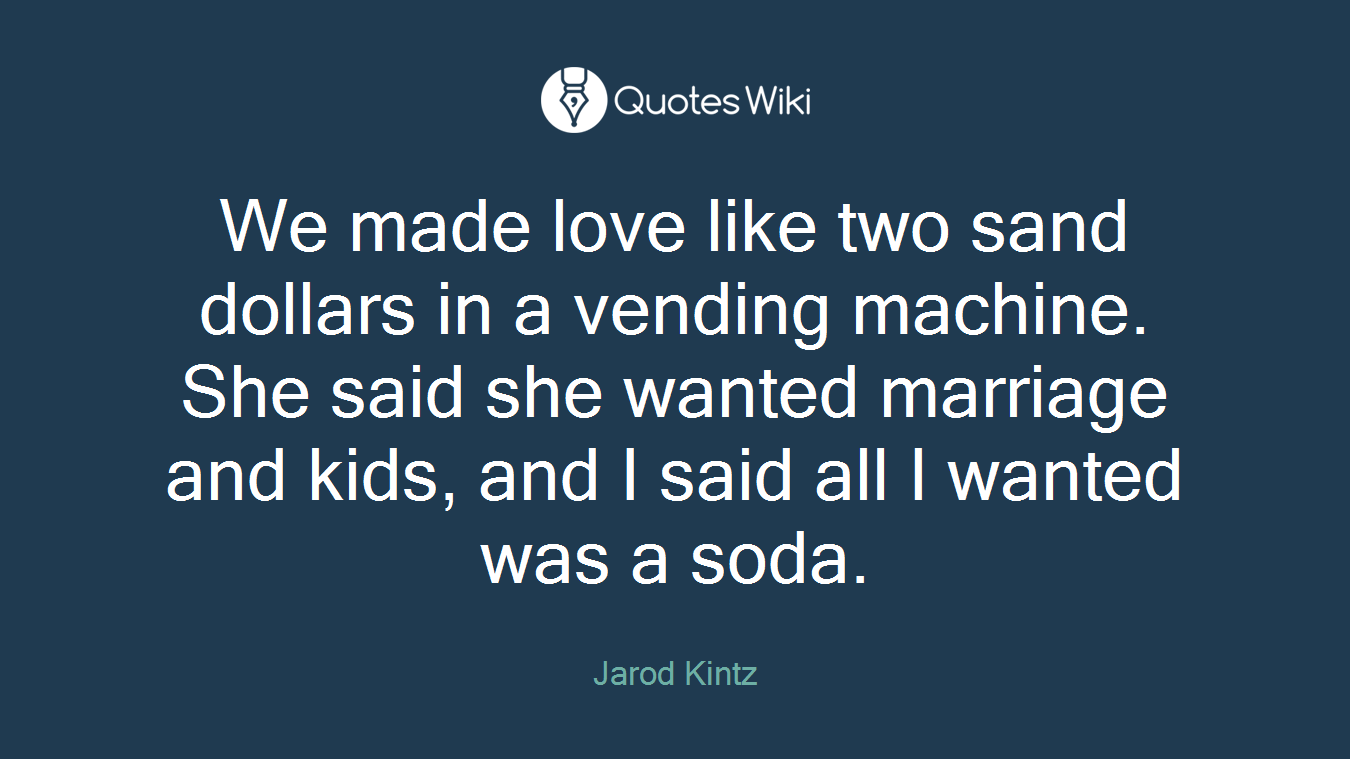 We made love like two sand dollars in a vending machine. She said she wanted marriage and kids, and I said all I wanted was a soda.
