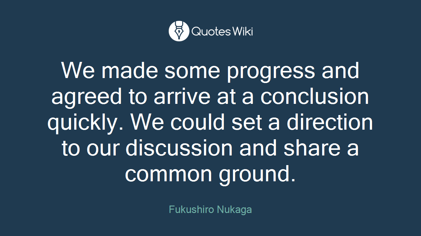 We made some progress and agreed to arrive at a conclusion quickly. We could set a direction to our discussion and share a common ground.