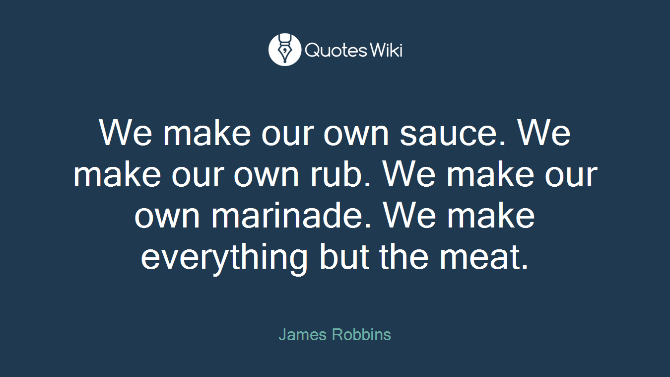 We make our own sauce. We make our own rub. We make our own marinade. We make everything but the meat.