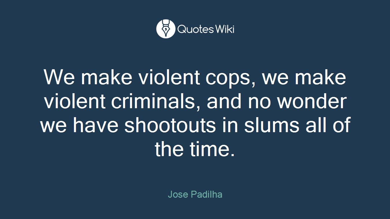 We make violent cops, we make violent criminals, and no wonder we have shootouts in slums all of the time.