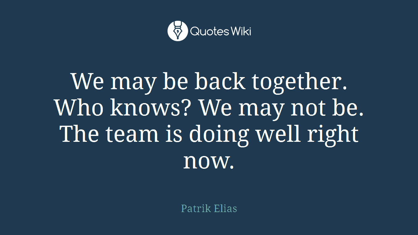 We may be back together. Who knows? We may not be. The team is doing well right now.