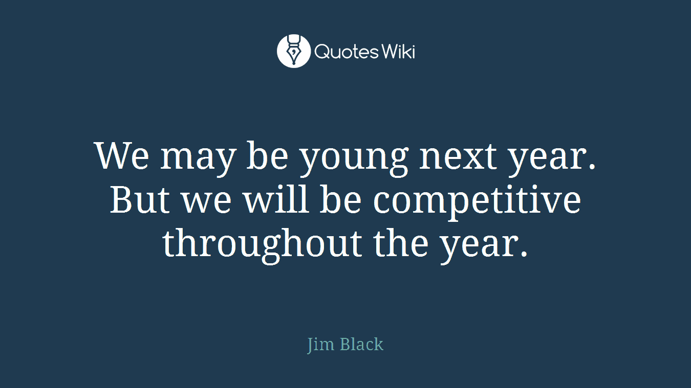 We may be young next year. But we will be competitive throughout the year.