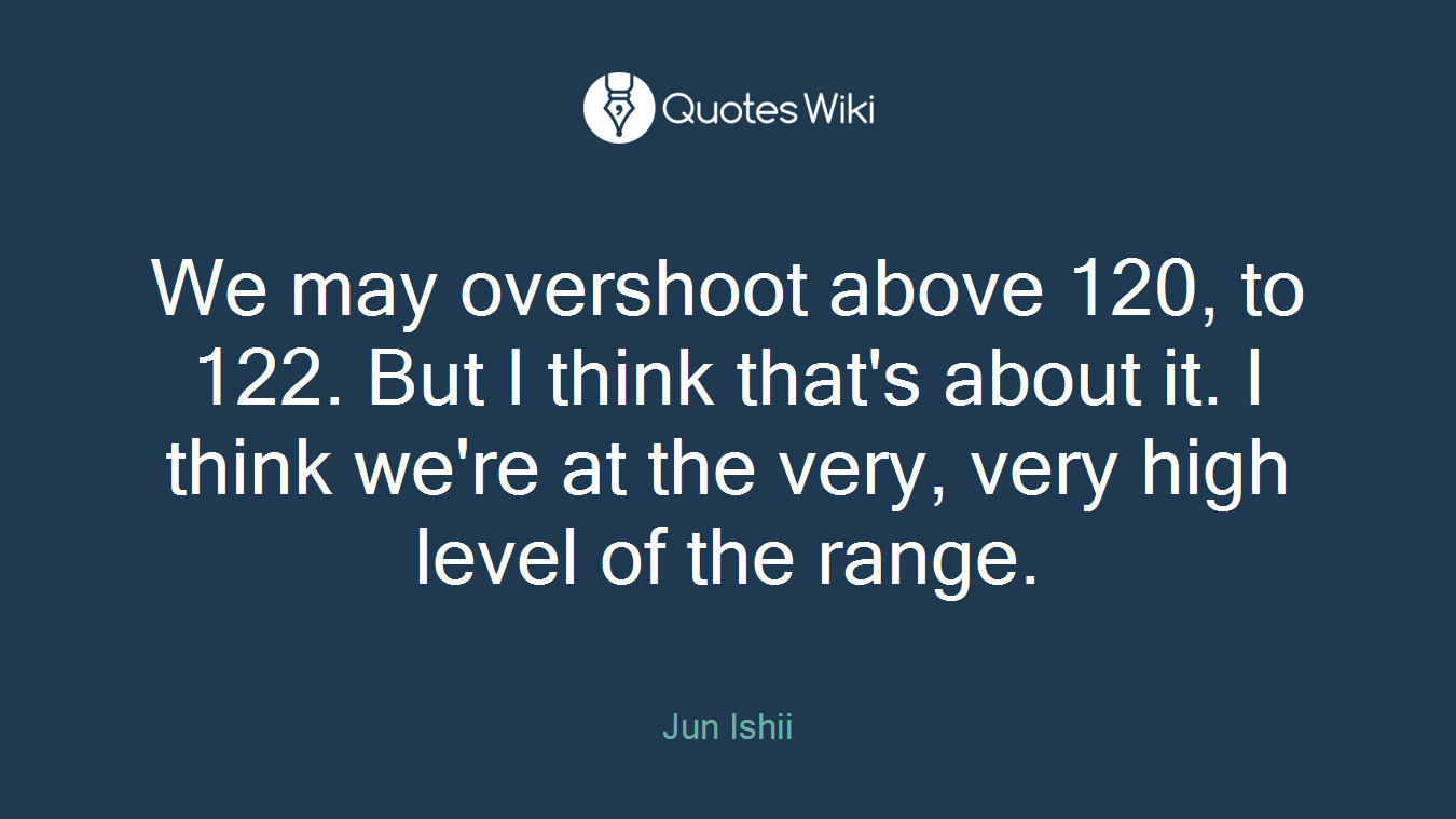 We may overshoot above 120, to 122. But I think that's about it. I think we're at the very, very high level of the range.
