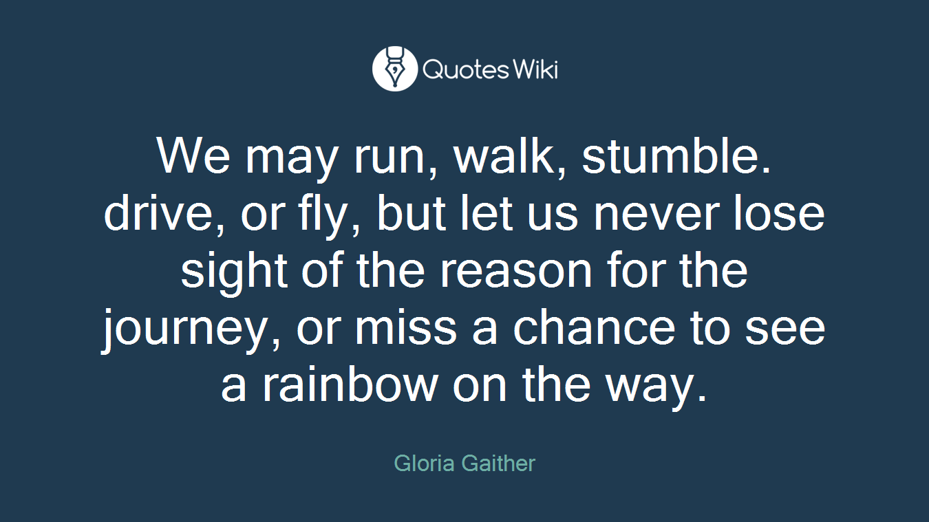 We may run, walk, stumble. drive, or fly, but let us never lose sight of the reason for the journey, or miss a chance to see a rainbow on the way.