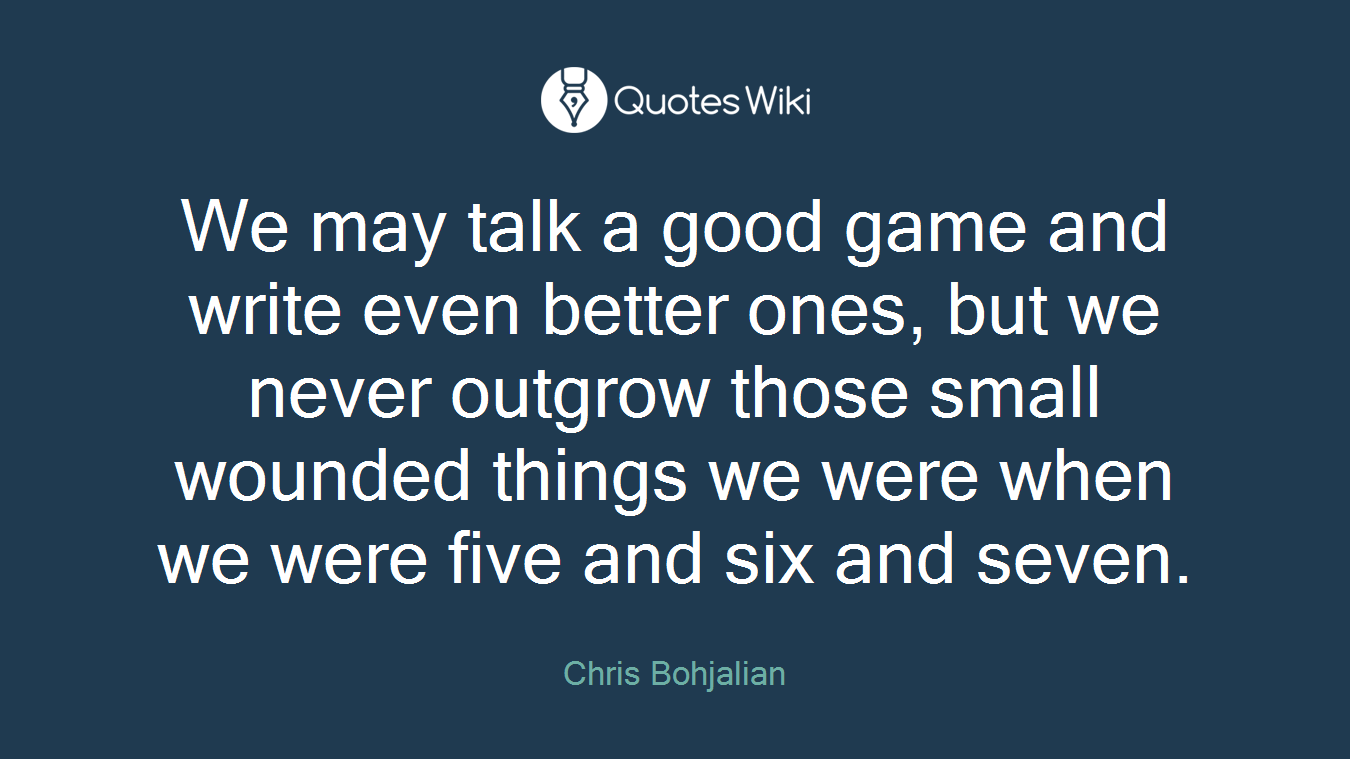 We may talk a good game and write even better ones, but we never outgrow those small wounded things we were when we were five and six and seven.