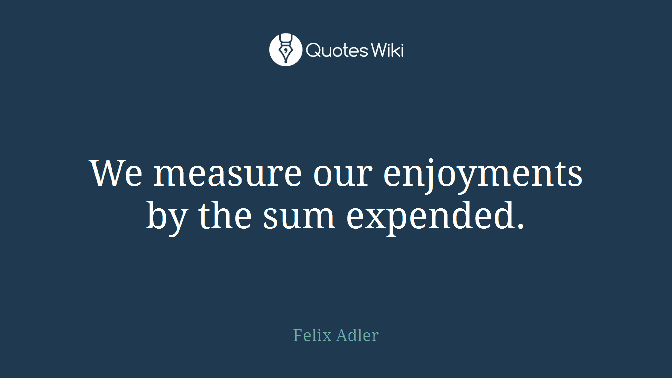 We measure our enjoyments by the sum expended.
