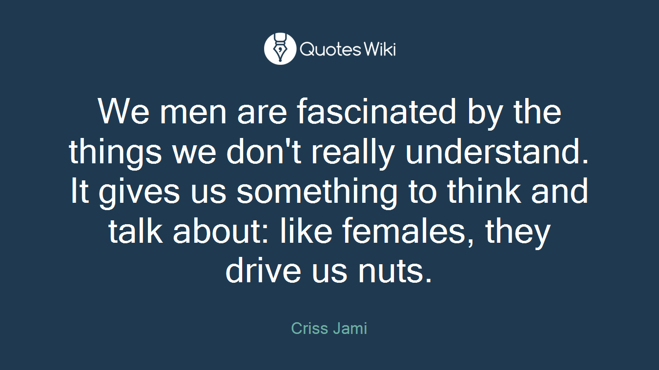 We men are fascinated by the things we don't really understand. It gives us something to think and talk about: like females, they drive us nuts.