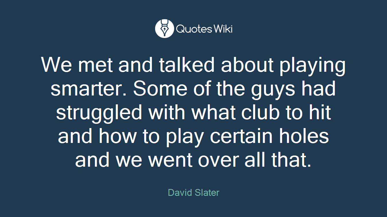 We met and talked about playing smarter. Some of the guys had struggled with what club to hit and how to play certain holes and we went over all that.