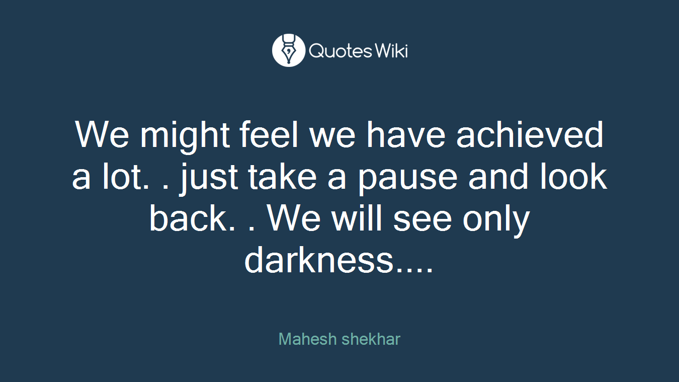 We might feel we have achieved a lot. . just take a pause and look back. . We will see only darkness....
