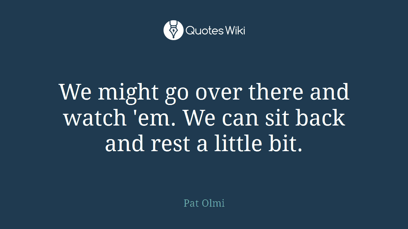 We might go over there and watch 'em. We can sit back and rest a little bit.