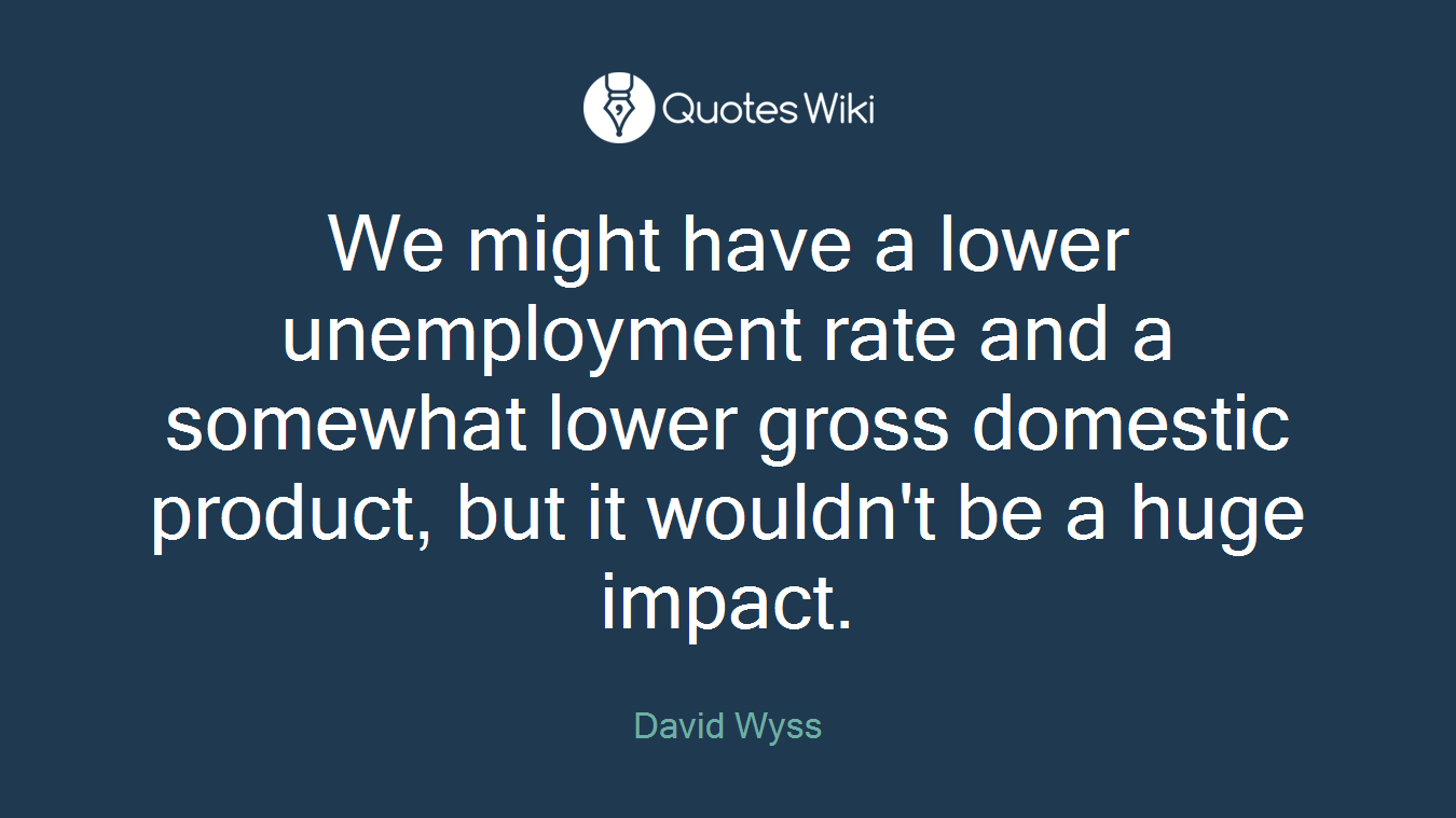 We might have a lower unemployment rate and a somewhat lower gross domestic product, but it wouldn't be a huge impact.