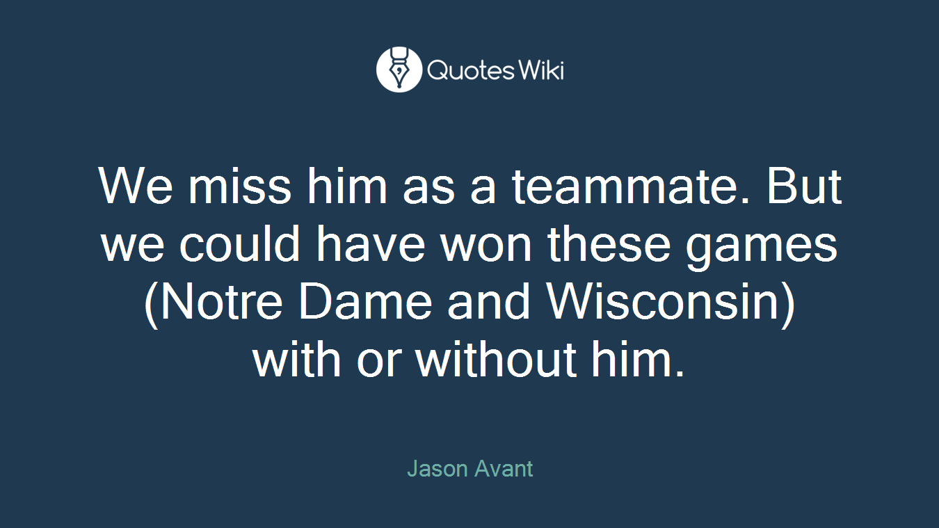 We miss him as a teammate. But we could have won these games (Notre Dame and Wisconsin) with or without him.
