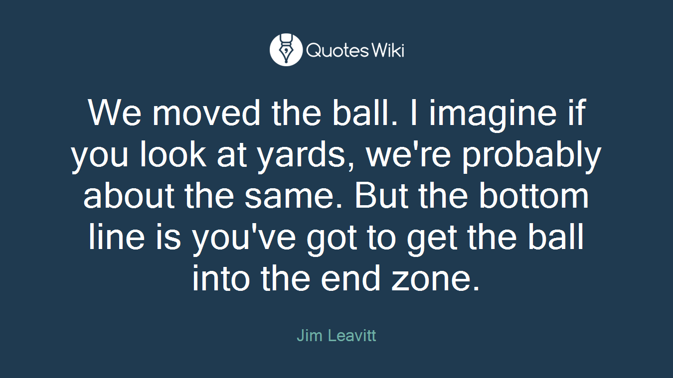 We moved the ball. I imagine if you look at yards, we're probably about the same. But the bottom line is you've got to get the ball into the end zone.