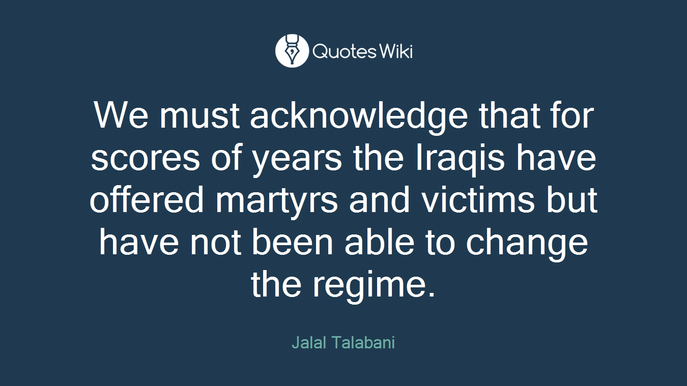 We must acknowledge that for scores of years the Iraqis have offered martyrs and victims but have not been able to change the regime.