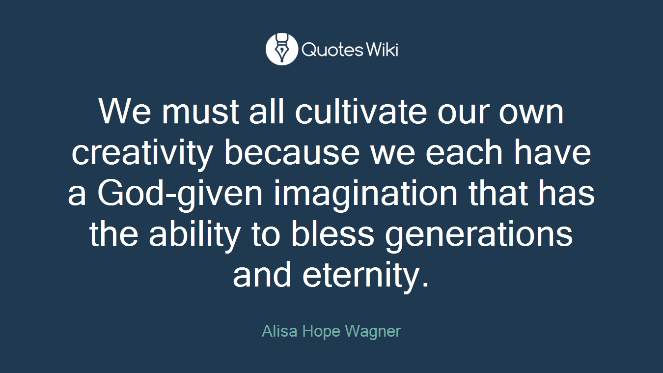 We must all cultivate our own creativity because we each have a God-given imagination that has the ability to bless generations and eternity.