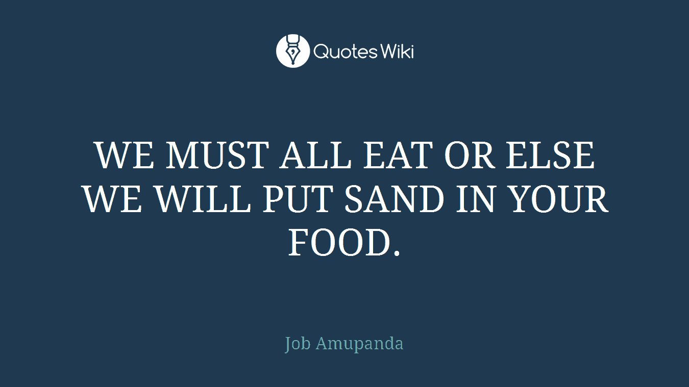 WE MUST ALL EAT OR ELSE WE WILL PUT SAND IN YOUR FOOD.