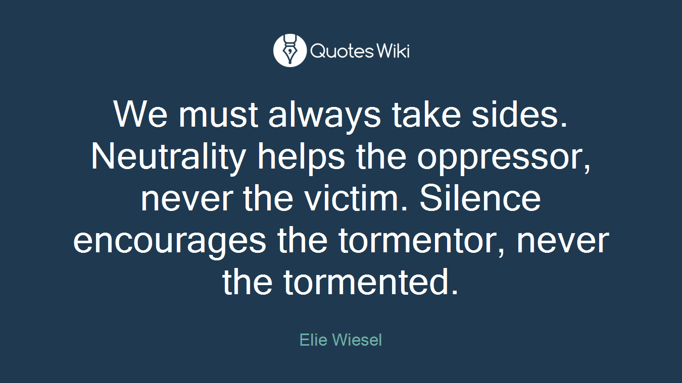 We must always take sides. Neutrality helps the oppressor, never the victim. Silence encourages the tormentor, never the tormented.