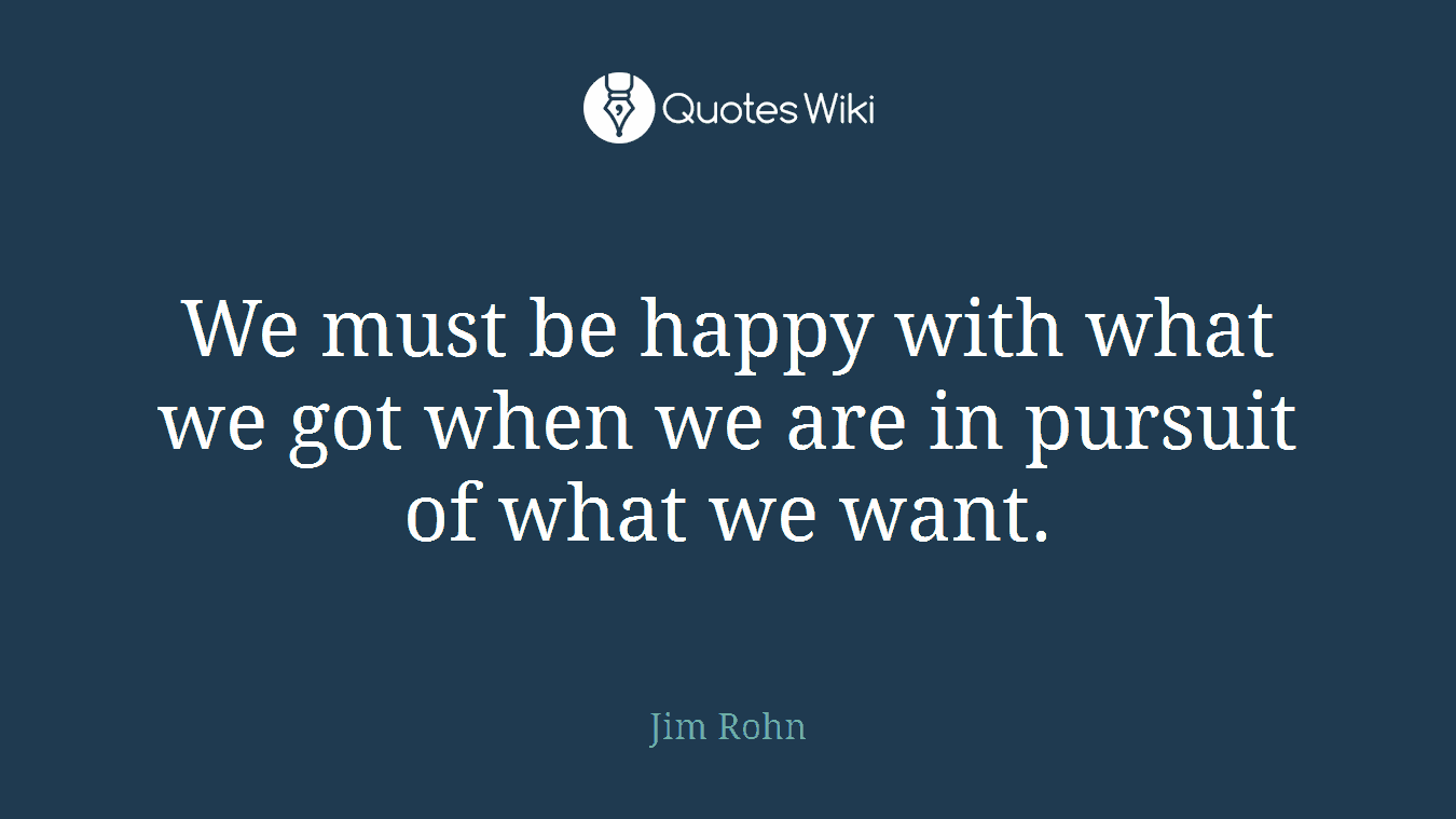 We must be happy with what we got when we are in pursuit of what we want.