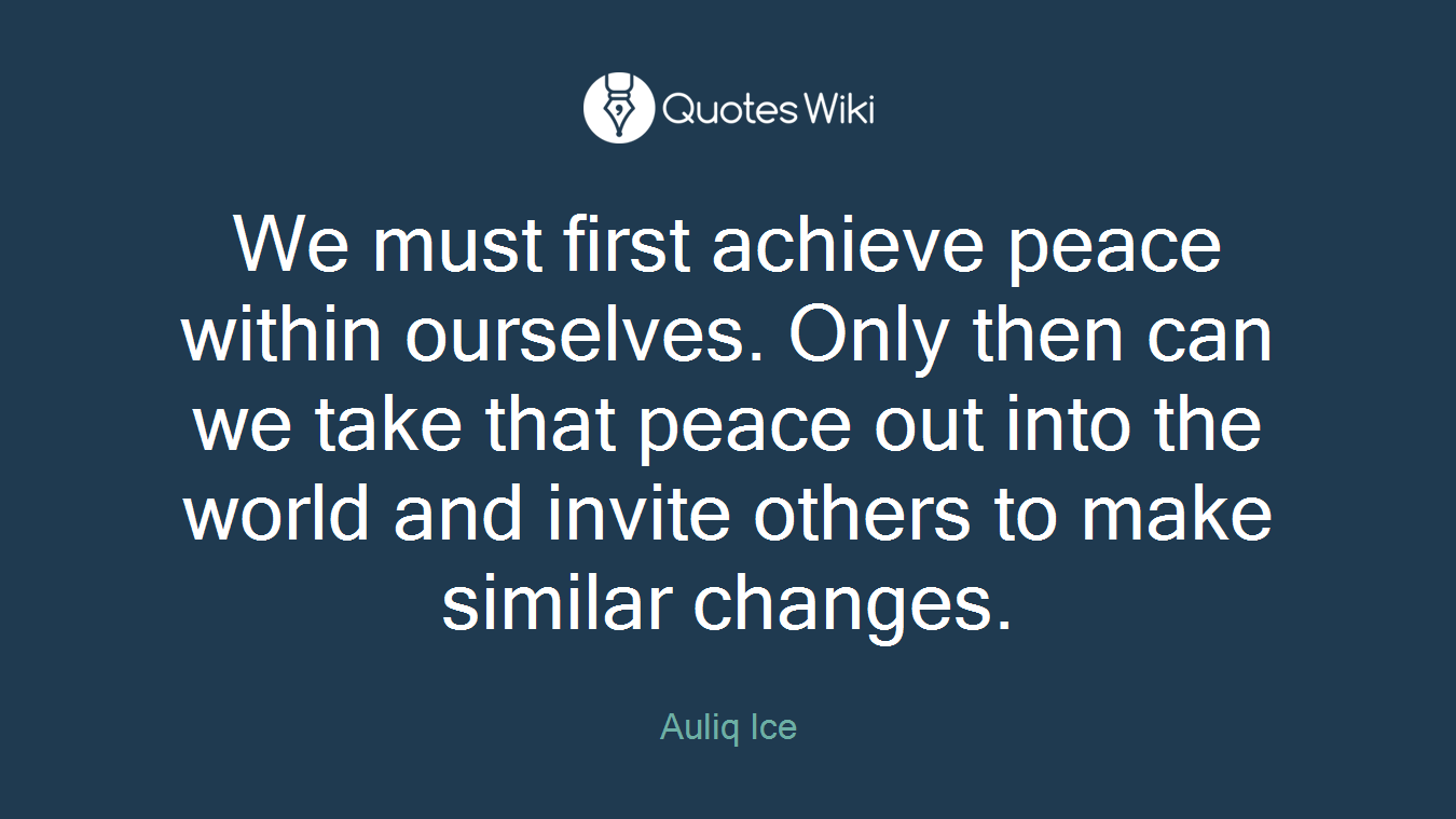 We must first achieve peace within ourselves. Only then can we take that peace out into the world and invite others to make similar changes.