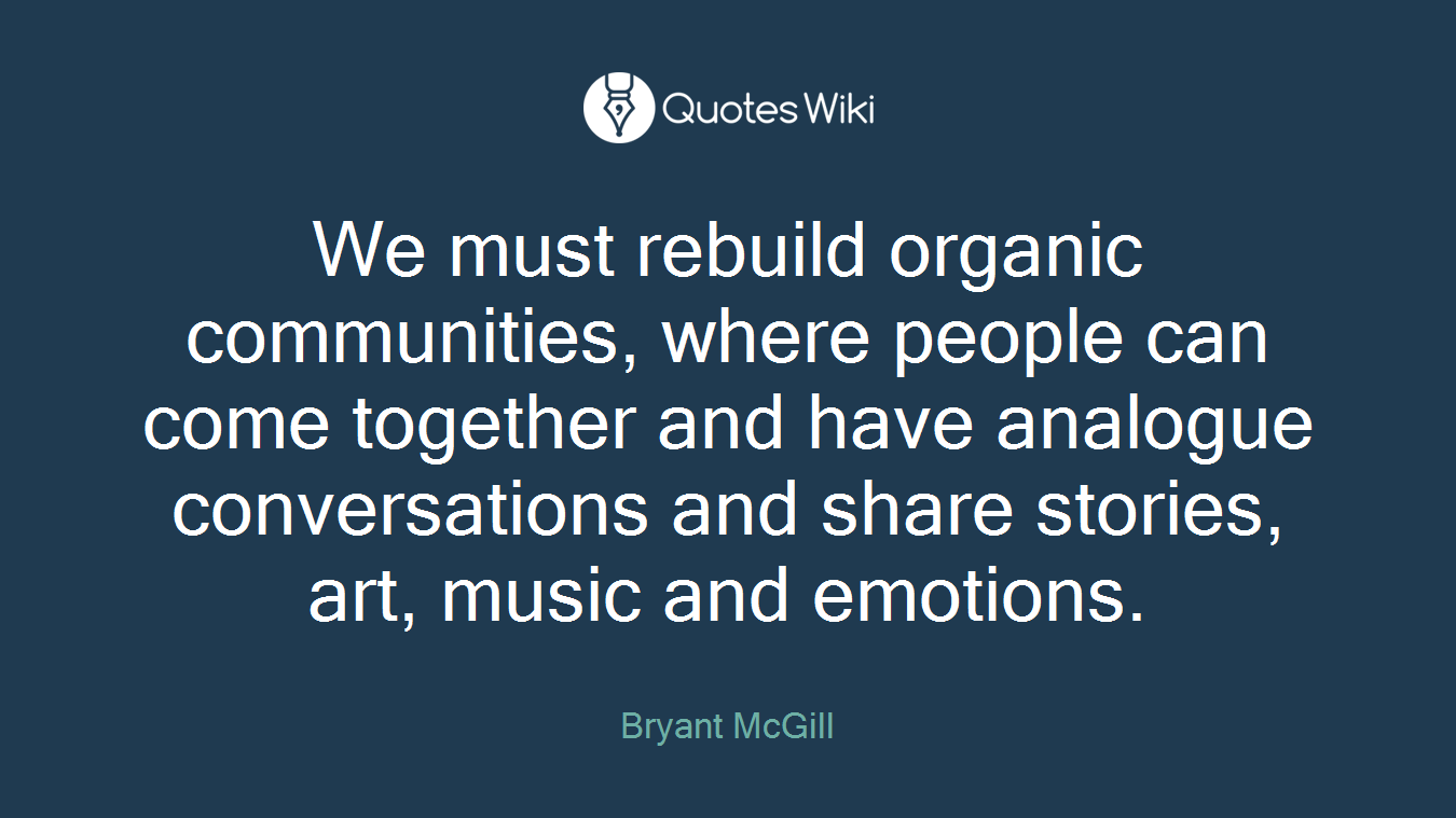 We must rebuild organic communities, where people can come together and have analogue conversations and share stories, art, music and emotions.