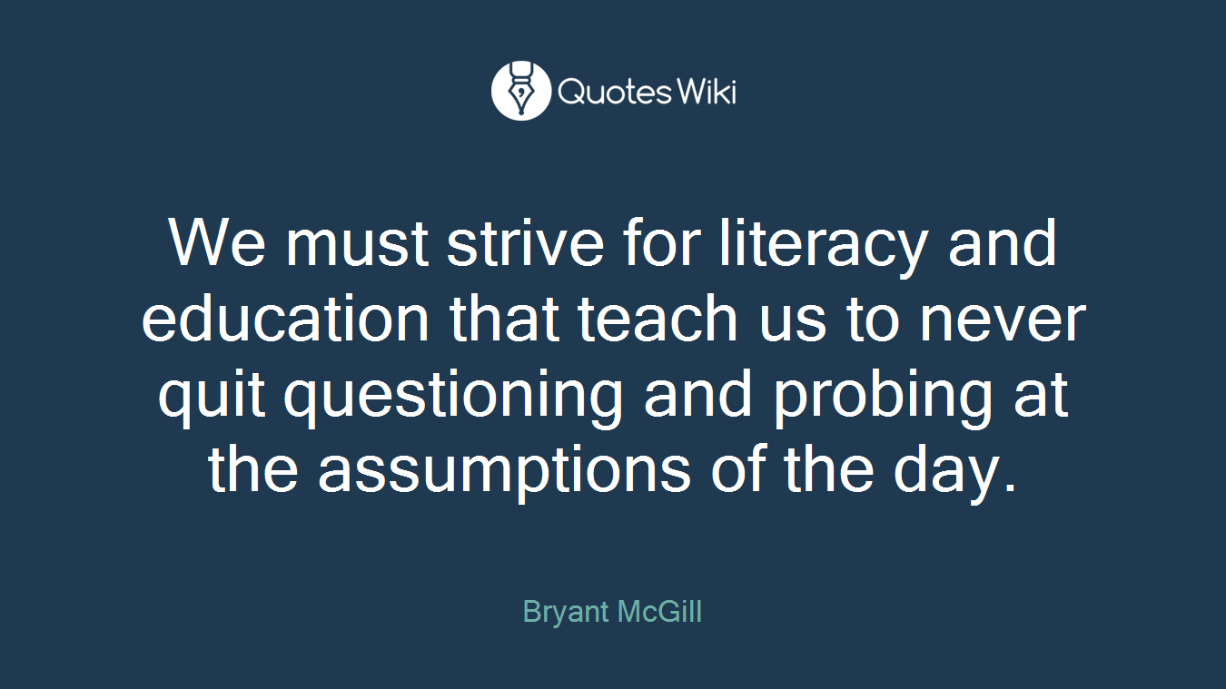 We must strive for literacy and education that teach us to never quit questioning and probing at the assumptions of the day.