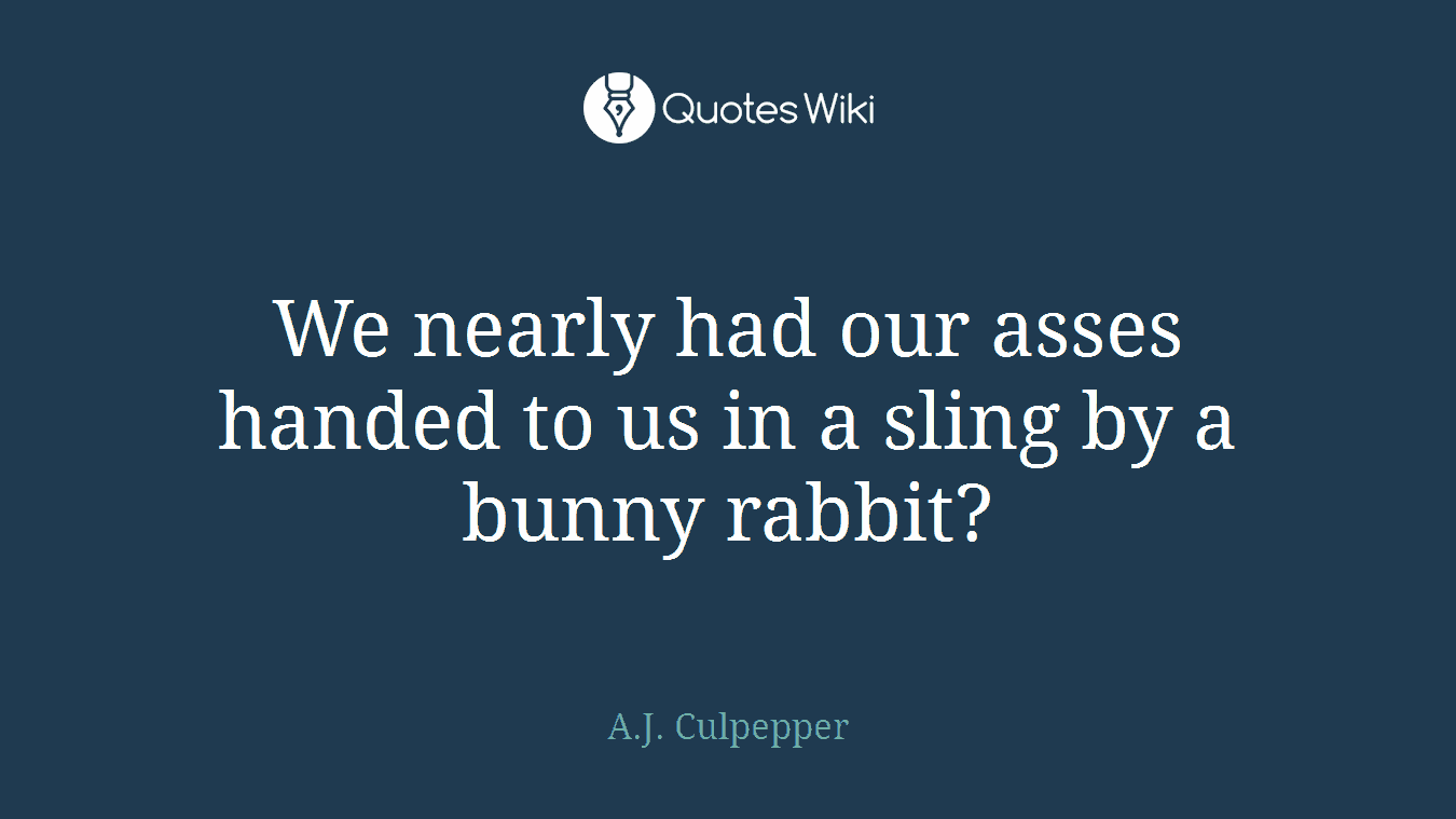 We nearly had our asses handed to us in a sling by a bunny rabbit?