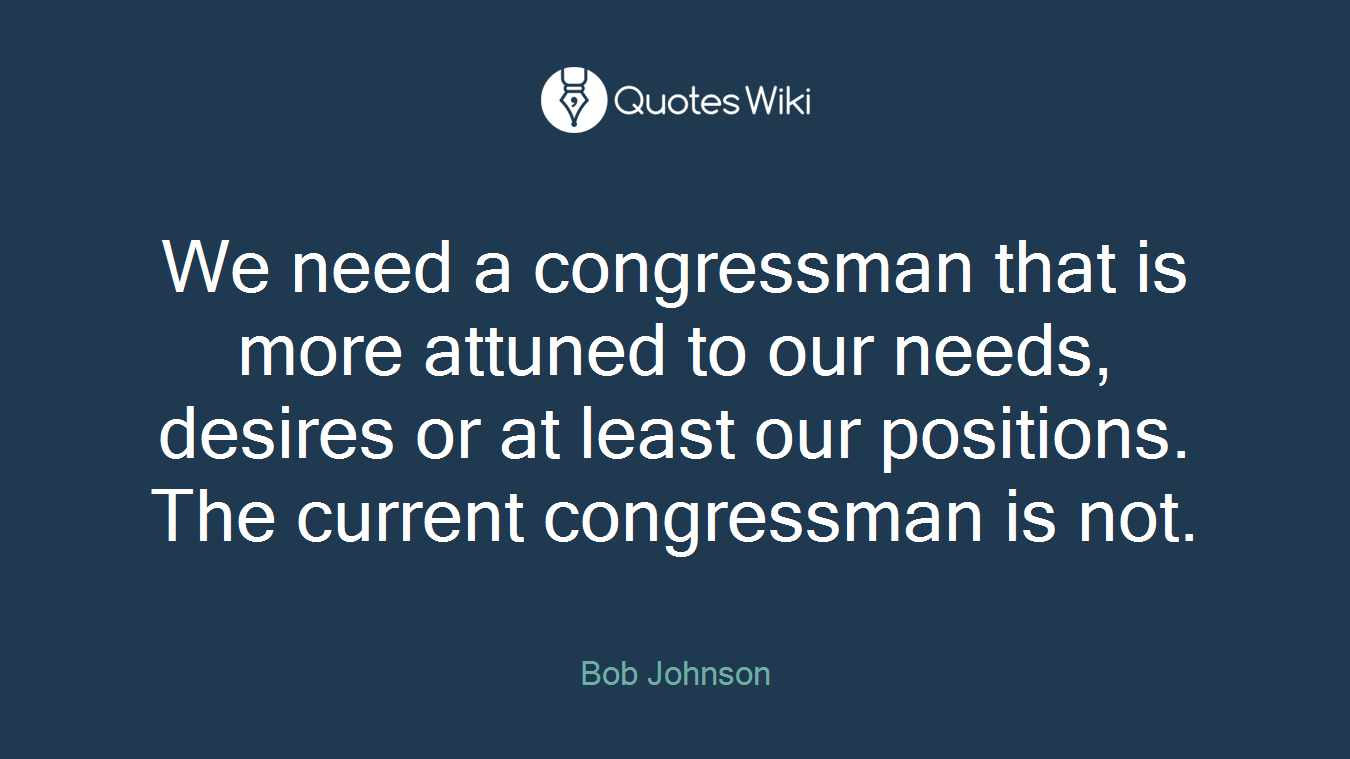 We need a congressman that is more attuned to our needs, desires or at least our positions. The current congressman is not.