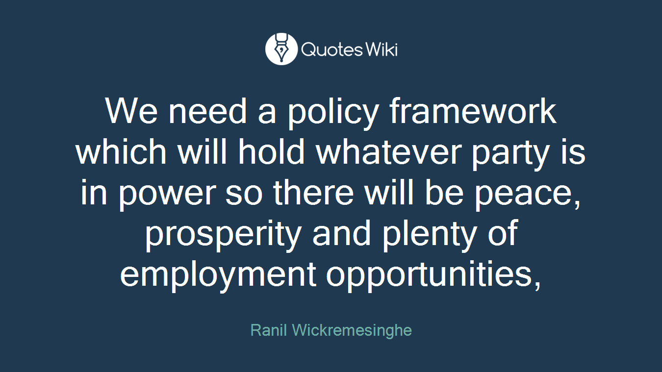 We need a policy framework which will hold whatever party is in power so there will be peace, prosperity and plenty of employment opportunities,