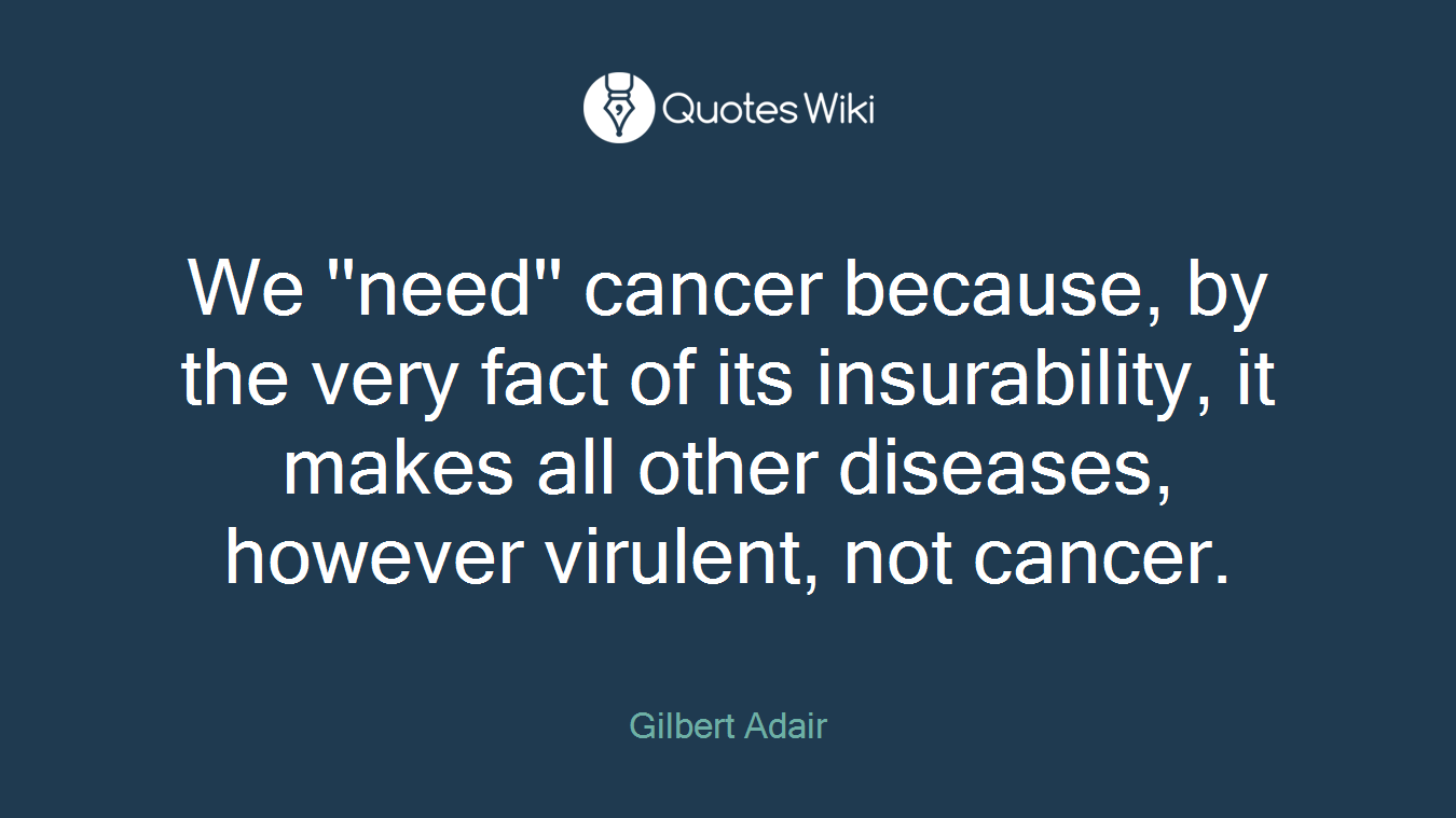 We ''need'' cancer because, by the very fact of its insurability, it makes all other diseases, however virulent, not cancer.