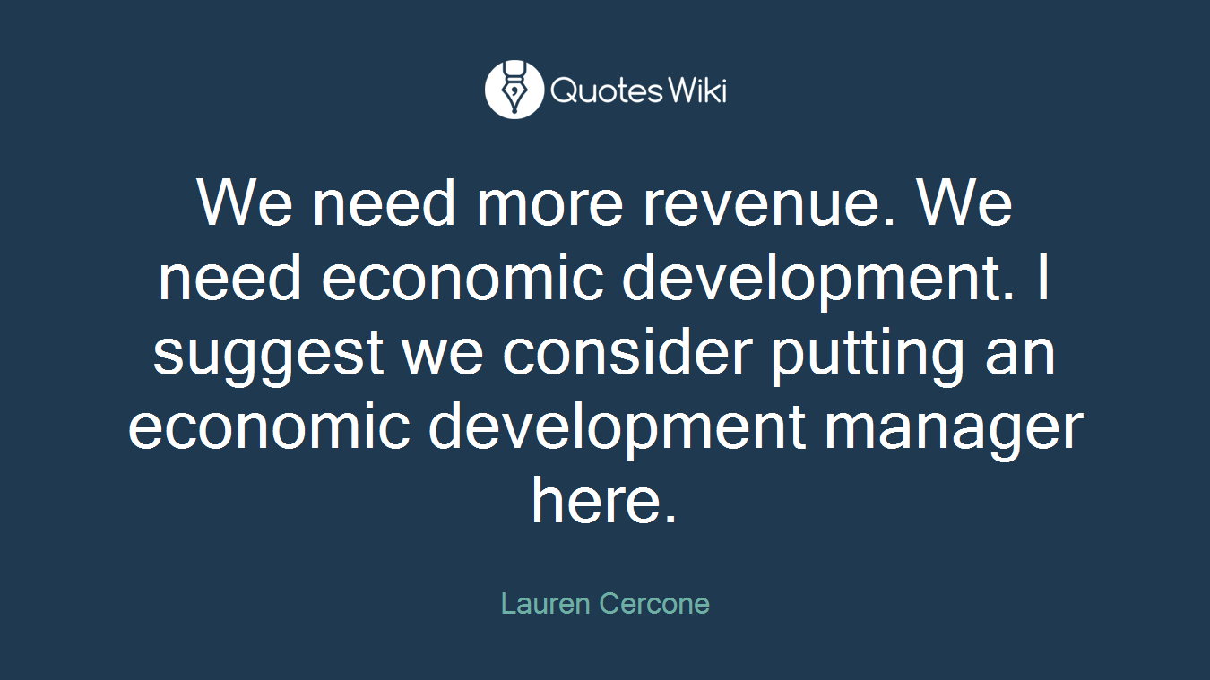 We need more revenue. We need economic development. I suggest we consider putting an economic development manager here.
