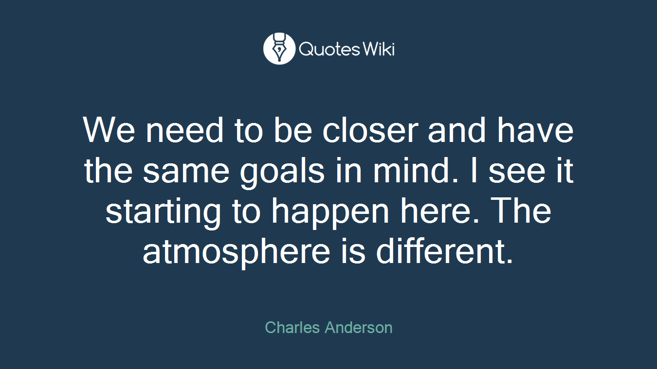 We need to be closer and have the same goals in mind. I see it starting to happen here. The atmosphere is different.