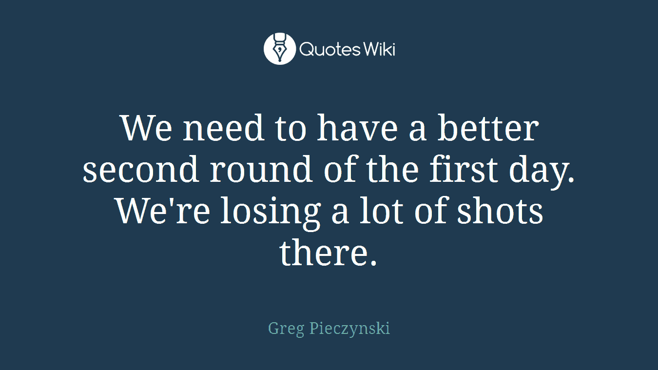 We need to have a better second round of the first day. We're losing a lot of shots there.