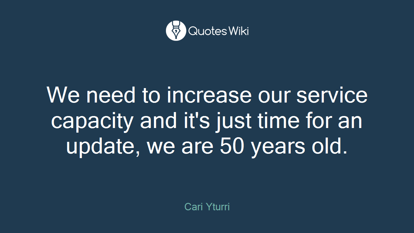 We need to increase our service capacity and it's just time for an update, we are 50 years old.