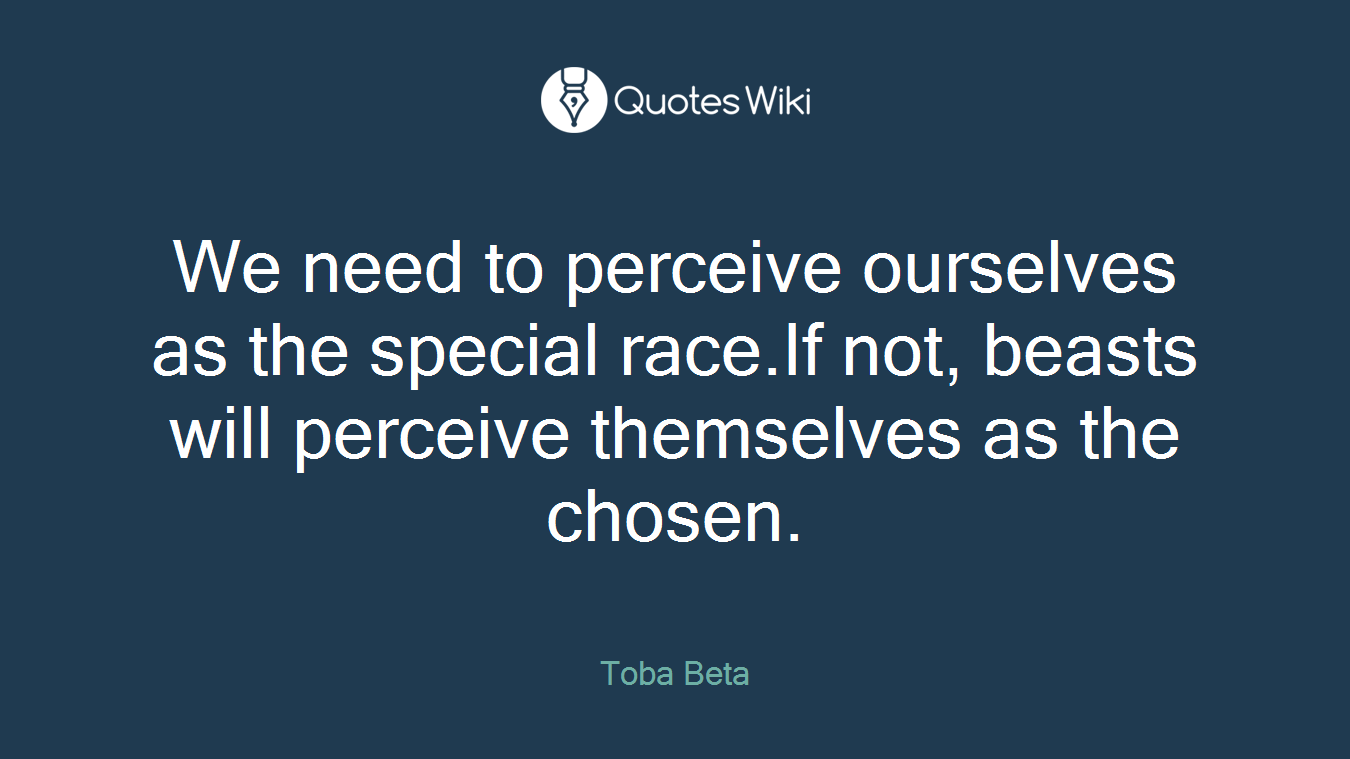We need to perceive ourselves as the special race.If not, beasts will perceive themselves as the chosen.