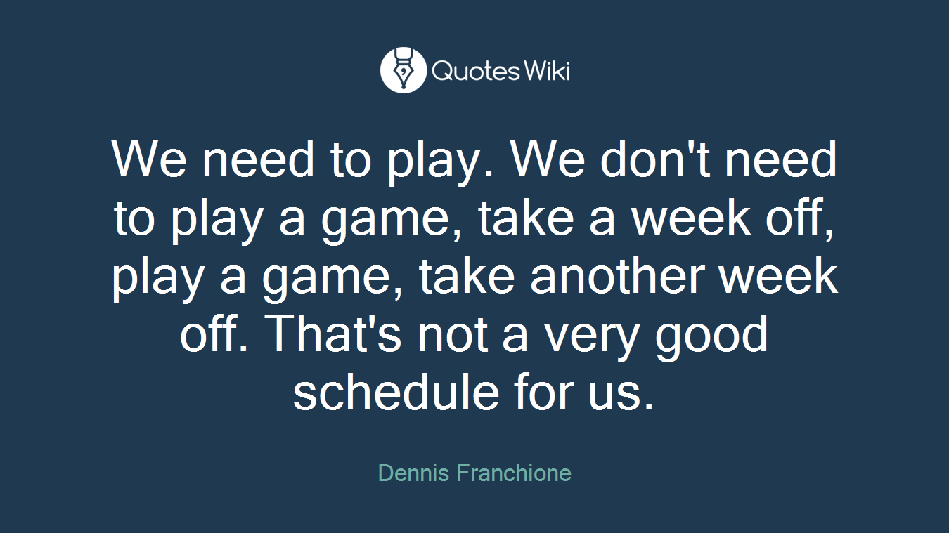 We need to play. We don't need to play a game, take a week off, play a game, take another week off. That's not a very good schedule for us.