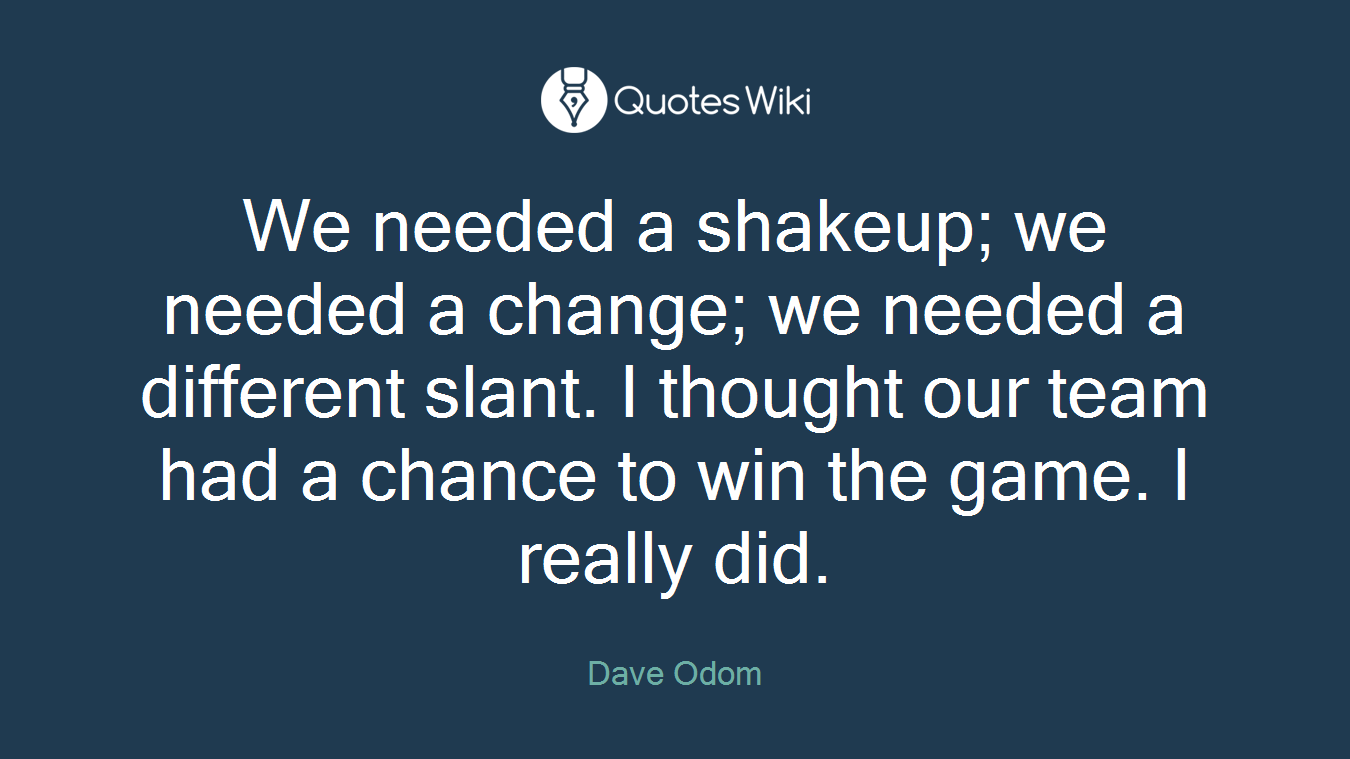 We needed a shakeup; we needed a change; we needed a different slant. I thought our team had a chance to win the game. I really did.