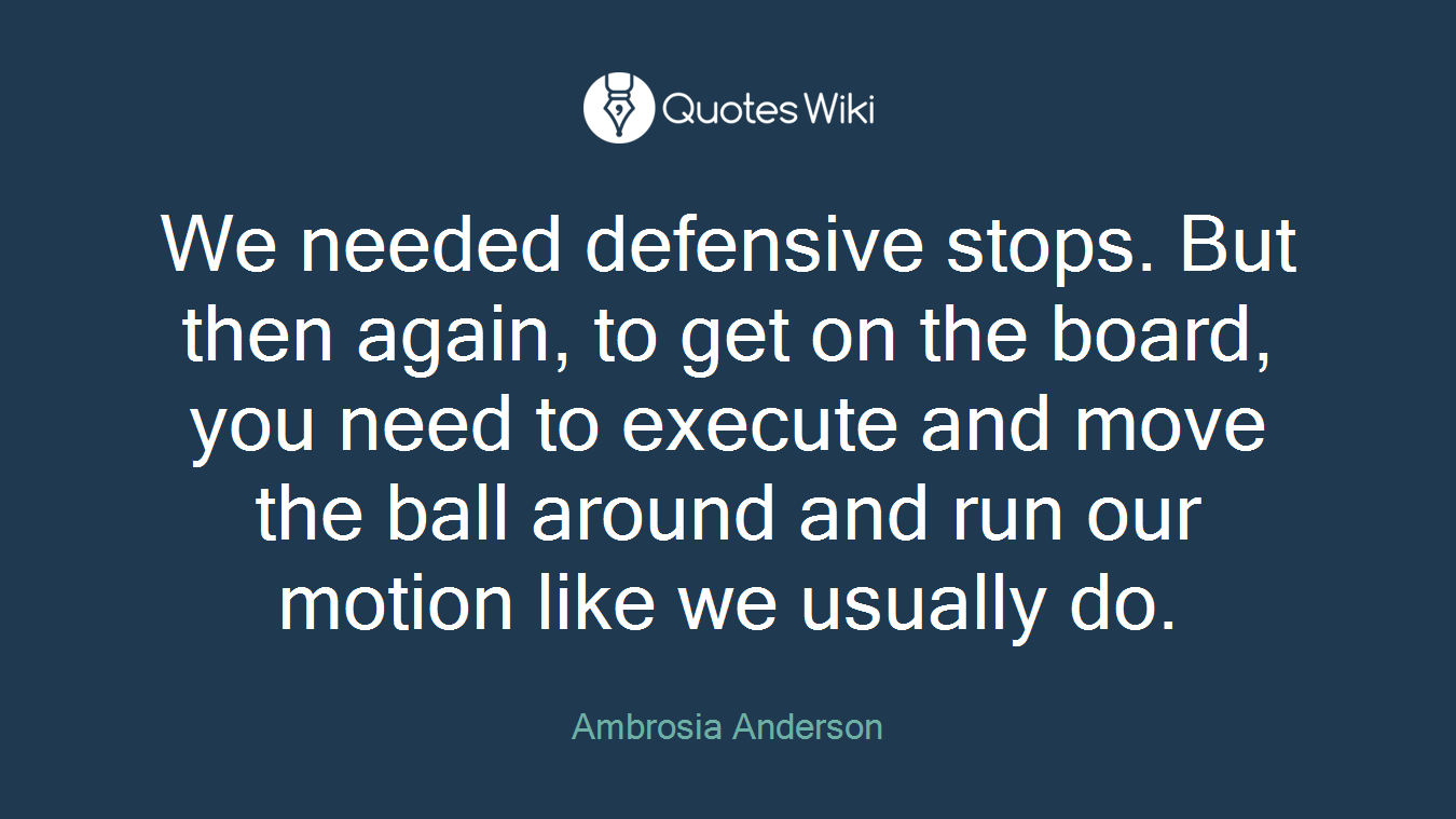 We needed defensive stops. But then again, to get on the board, you need to execute and move the ball around and run our motion like we usually do.