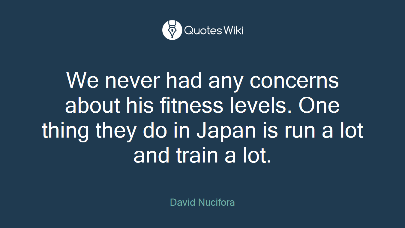 We never had any concerns about his fitness levels. One thing they do in Japan is run a lot and train a lot.