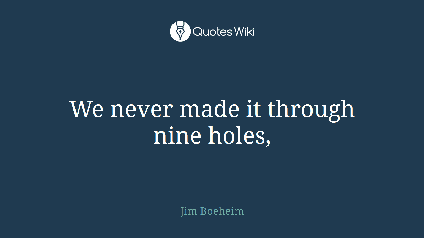 We never made it through nine holes,