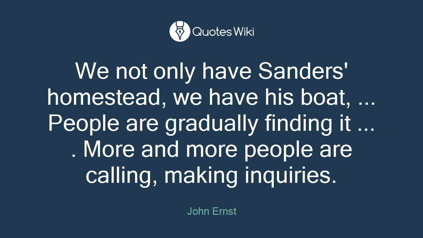 We not only have Sanders' homestead, we have his boat, ... People are gradually finding it ... . More and more people are calling, making inquiries.