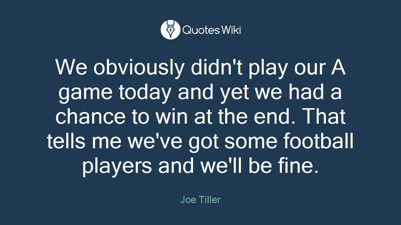 We obviously didn't play our A game today and yet we had a chance to win at the end. That tells me we've got some football players and we'll be fine.