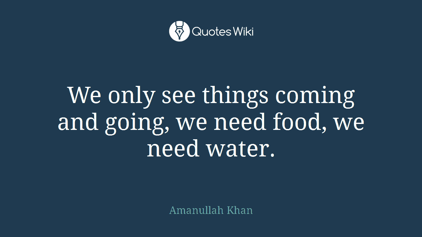 We only see things coming and going, we need food, we need water.