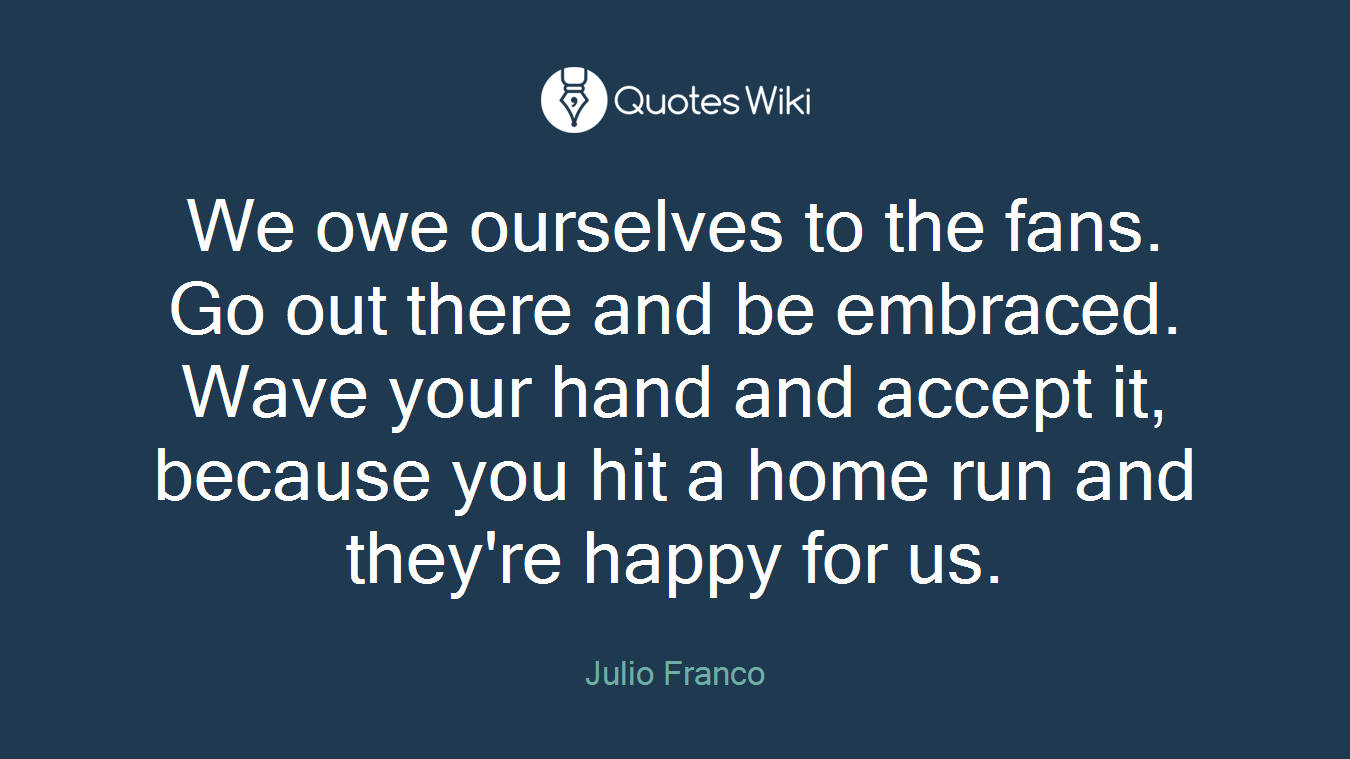 We owe ourselves to the fans. Go out there and be embraced. Wave your hand and accept it, because you hit a home run and they're happy for us.