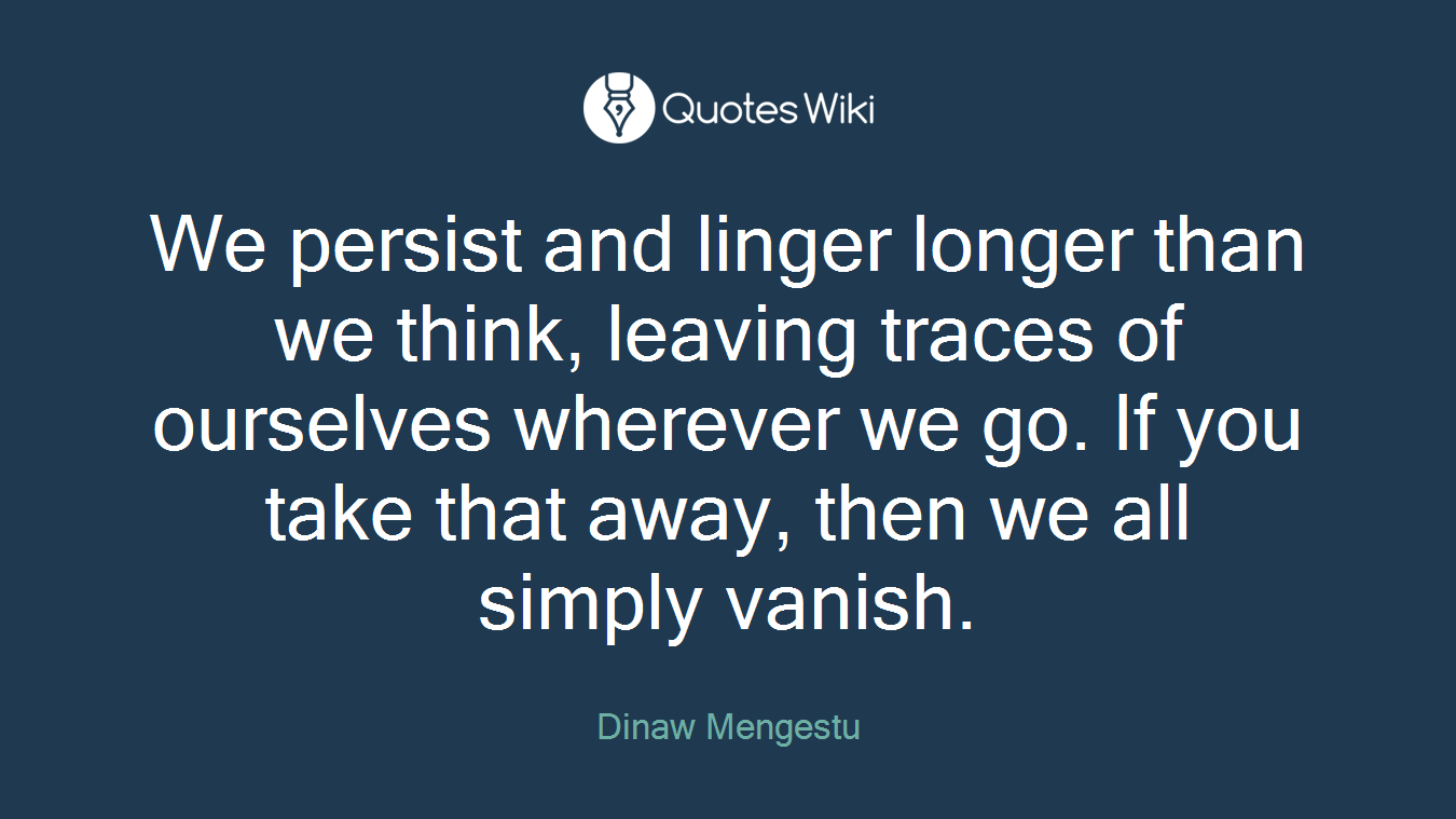 We persist and linger longer than we think, leaving traces of ourselves wherever we go. If you take that away, then we all simply vanish.