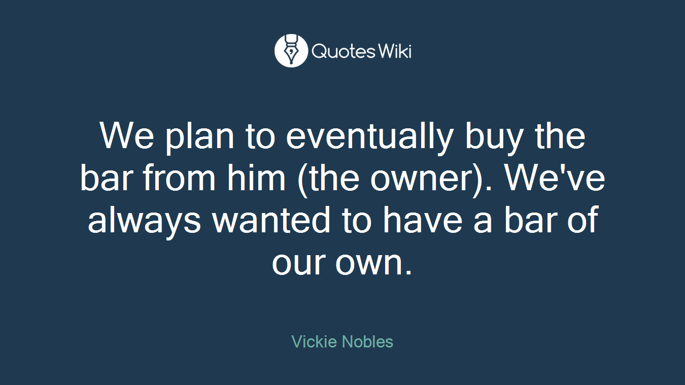 We plan to eventually buy the bar from him (the owner). We've always wanted to have a bar of our own.