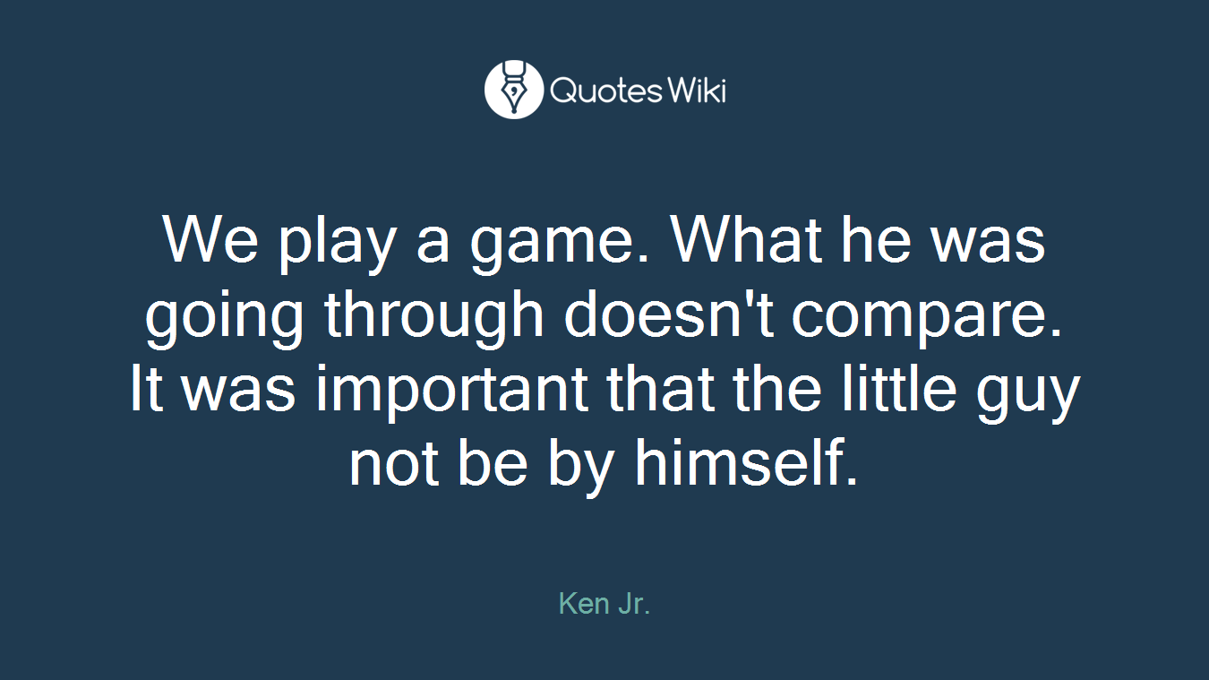 We play a game. What he was going through doesn't compare. It was important that the little guy not be by himself.