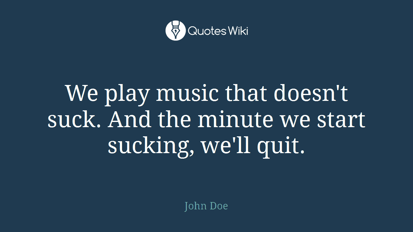 We play music that doesn't suck. And the minute we start sucking, we'll quit.