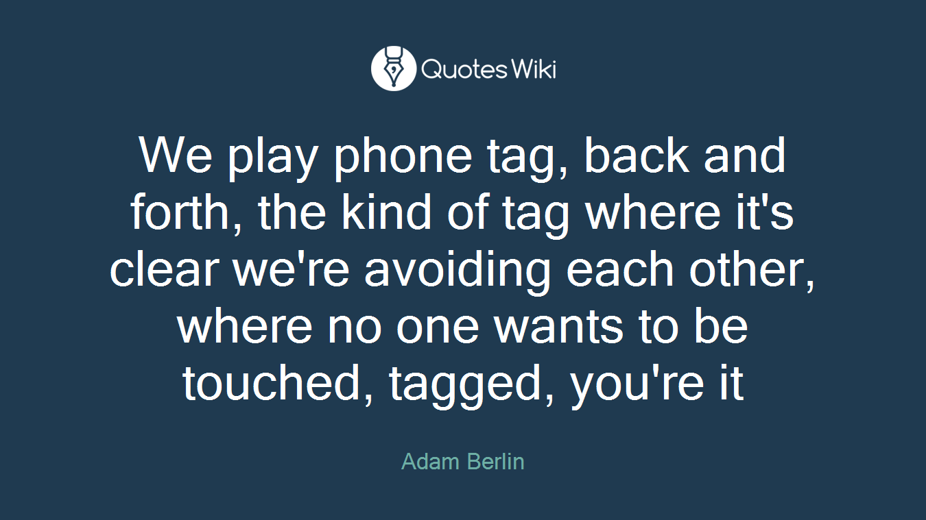 We play phone tag, back and forth, the kind of tag where it's clear we're avoiding each other, where no one wants to be touched, tagged, you're it