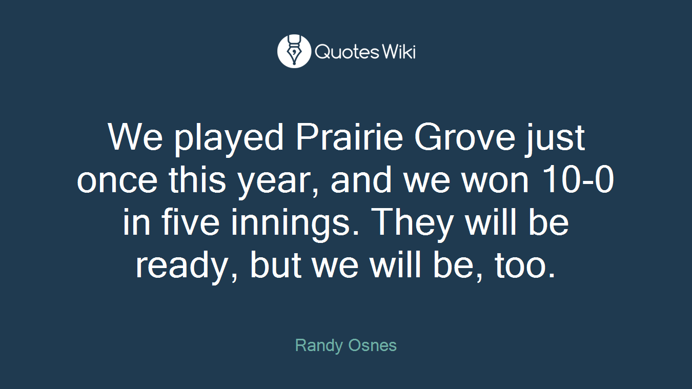We played Prairie Grove just once this year, and we won 10-0 in five innings. They will be ready, but we will be, too.
