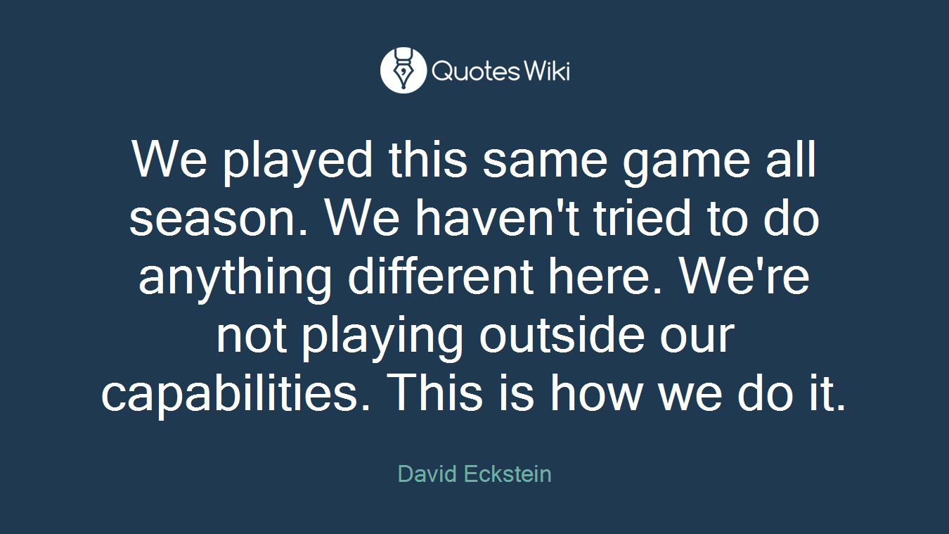 We played this same game all season. We haven't tried to do anything different here. We're not playing outside our capabilities. This is how we do it.